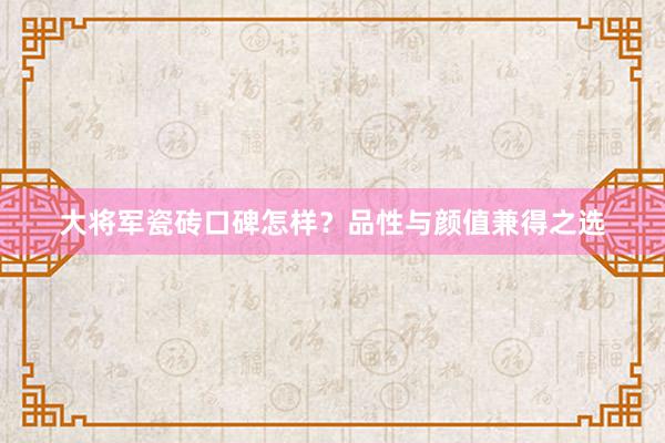 大将军瓷砖口碑怎样？品性与颜值兼得之选