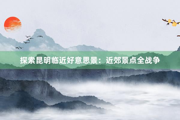 探索昆明临近好意思景：近郊景点全战争